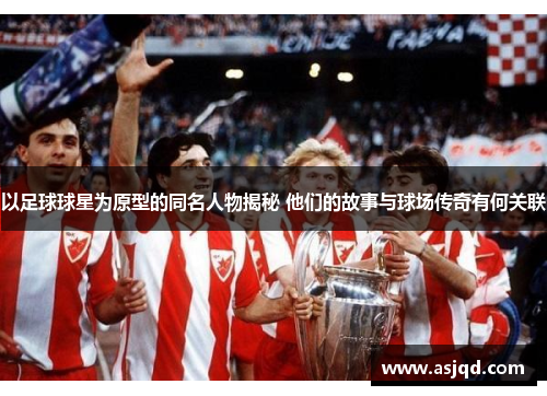 以足球球星为原型的同名人物揭秘 他们的故事与球场传奇有何关联